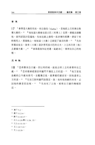 366                              基督教典外文獻   舊約篇   第三冊




拿單




17     1 拿單是大衛的先知，來自迦伯 CGaba)         ，是他把上主的律法教
導大衛的。 3 日            2 他知道大衛會在拔示巴(的事上)犯罪，便趕去提醒

他。彼列卻設計阻擋他。先知在路上發現一具赤裸的屍體，便留下來

料理死人。那個晚上，他知道(大衛)已經犯了姦涅的罪。 39                    3 先知

哭著回家去。後來(大衛)設計害死拔示巴的丈夫，上主再次差(他)

去責備大衛。 J             40   4 拿單最後年紀老邁，氣絕身亡，被埋在自己的地

裡。



亞丰台雅




18      1 亞希雅來自示羅，即以利的城，就是古時上主的會幕所在之

處。 41      2 亞希雅曾經預言所羅門不遵從上主的道。 42          3 他又看見

負輒的公牛衝向祭司，並壓傷百姓，就責備耶羅波安，因他違背上

主的道。 43          4 先生日又對所羅門說預言，說:他和他後鬧的未來，必

因他的妻妾而改寫。 44                 5 先知死了以後，被埋在示羅的橡樹附

近。




38 撒下 7:2 。

"撒下 11 :2-4 。
40 撒下 11: 14-17 。

41 王上 11 凹，撒上 1 :24. 25 。

42 王上 11 :31 刁 3 。

43 王上 14:7-14 。

44 主上 12 :28 。
 