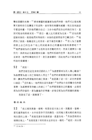 第一部分:卷十七        巴錄二書                 33




變成榮耀的光輝。 11 將來樂園的範圍要為他們伸展。他們可以看到萬

軍天使和侍立在寶座下的活物，是何等的美麗和威嚴;現在我用說話

守著這些靈，不許他們顯示自己;又命令他們在各自的崗位侍立，直

到可現身的時候來到。 12 那日，義人比天使更為完美。 13 首先的要

迎接末後的，就是他們所等候的;末後的迎接那些早已離去的。 14 他
們得了拯救，脫離這世上的勞苦，卸下痛苦的擔子 o 15 世人為了甚麼
而賠上自己的生命?地上的民能拿自己的靈魂來換取甚麼呢? 1m

M 他們曾經為自己選擇了永恆和沒有苦難的世代。然後又選擇另一個
世代，其終局必充滿哀號和災禍。他們所拒絕的世界，進去的人必不

至衰老 O 他們所棄絕的日子，是引進榮耀的，因此他們必不能進到我

所說的榮耀裡。


52        我說.

      我們怎能忘記在末時受罰的人? 2 為甚麼要再為死人傷心難過?
為甚麼要為進入死亡領域的人哭泣? 3 我們的哀號應該留給災難的起
頭;讓我們為將要臨到的滅亡落淚。 4 我認識了這一切，卻仍然要開

口說話。 5 至於義人，他們現在當作甚麼? 6 你們如今在苦難中仍然要
喜樂。為甚麼要等待敵人的衰亡? 7 你們要預備自己的靈魂，去領受

那為你們存留的，當為靈魂作好準備，好領受那為你們預備的賞賜。

      我說完了話，就睡著了。



霉的故~




53        我又看到異象。看啊，有雲彩從大海上來 o 我觀看，看啊，

雲充滿黑暗的水，水中有很多不同的顏色。如同極大電光般的東西出

現在雲的上端。 2 我看見雲彩急速經過，遮蓋全地。 3 然後雲將雨水
傾倒在地上。 4 我看見落下來的雨水並非完全一樣的。 5 起初，雨水看

100 太 16:26 。
 