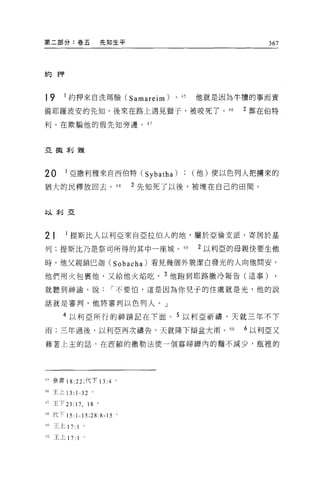 第二部分:卷五               先知生平                         367




約押



19     1 約押來自洗瑪臉 (Samareim)        。的   他就是因為牛慣的事而責

備耶羅波安的先知，後來在路上遇見獅子，被咬死了。 46                    2 葬在伯特

利，在欺騙他的假先生日旁邊。 47



亞撤利雅




20      1 亞撒利雅來自西伯特 (Sybatha)           (他)便以色列人把墉來的

猶大的民釋放回去。 4 日                2 先知死了以後，被埋在自己的田間。


以利亞




21      1 提斯比人以利亞來自巨拉伯人的地，屬於亞倫支派，寄居於基

列;提斯比乃是祭司所得的其中一座城。 49                   2 以利亞的母親快要生他

時，他父親鎖巴迦 (Sobacha) 看見幾個外貌潔白發光的人向他問安，

他們用火包里他，又給他火焰吃。 3 他跑到耶路撒冷報告(這事)

就聽到神論，說                í 不要怕，這是因為你兒于的住處就是光，他的說

話就是審判，他將審判以色列人。」

       4 以利亞所行的神蹟記在下面 o 5 以利亞祈禱，天就三年不下

雨;三年過後，以利亞再次禱告，天就降下傾盆大雨。 50                    6 以利亞又

藉著上主的話，在西頓的撒勒法使一個寡婦揖內的麵不減少，瓶裡的




4' 參書 18:22; 代下 13 :4 。

46 王上 13: 1-32 。

47 王下 23: 17 , 18 。
48 代下 15:1-15;28:8-15 。

49 王上 17:     1
50   王上 17:   1 '
 
