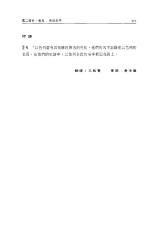 第二部分:卷五   先知生平                  371



結語




24   I 以色列還有其他隱姓埋名的先知，他們的名字記錄在以色列的

名冊，在他們的家譜中;以色列全民的名字都記在冊上。




                 翻譯:王敏賢   審閱:賣活像
 