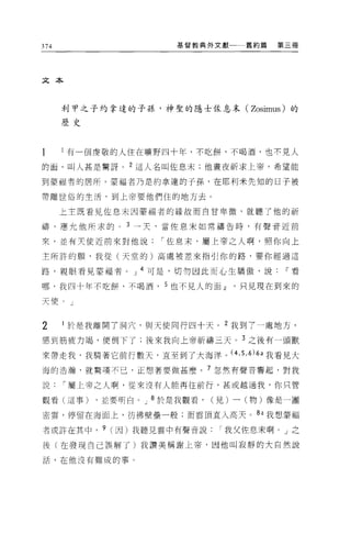 374                    基督教典外文獻      舊約篇   第三冊




文本



      利甲之子約拿達的子孫，神聖的隱士佐息末( Zosimus) 的
      歷史




      l 有一個虔敬的人住在曠野四十年，不吃餅，不喝酒，也不見人

的面，叫人甚是驚訝。 2 這人名叫佐息末;他晝夜祈求上帝，希望能

到豪福者的居所。蒙福者乃是約拿達的子孫，在耶利米先生日的日子被

帶離世俗的生活，到上帝要他們住的地方去。

      上主既看見佐息末因蒙福者的緣故而自甘卑微，就聽了他的祈

禱，應允他所求的。      3 →天，當佐息末如常禱告時，有聲音近前

來，並有夫使近前來對他說         í 佐息末，屬上帝之人啊，照你向上

主所許的願，我從(天堂的)高處被差來指引你的路，要你經過這

路，親眼看見蒙福者。 J 4 可是，切勿因此而心生驕傲，說~看

哪，我四十年不吃餅，不喝酒        5 也不見人的面~只見現在到來的

天便。」


2     於是我離開了洞穴，與天使同行四十天。 2 我到了一處地方，

感到筋疫力竭，便倒下了;後來我向上帝祈禱三天。 3 之後有一頭獸

來帶走我，我騎著它前行數天，直至到了大海洋。 (4 ， 5 ， 6) 的我看見大
海的浩 j翰，就驚嘆不已，正想著要做甚麼。 7 忽然有聲音響起，對我

說     í 屬上帝之人啊，從來沒有人能再往前行，甚或越過我，你只管

觀看(這事)     ，並要明白。 J 8 於是我觀看，   (見)一(物)像是一團

密雲，停留在海面上，彷彿壁壘一般;而雲頂直入高天。 8a 我想蒙福

者或許在其中， 9 (因)我聽見雲中有聲音說          I 我父佐息末啊 o J 之

後(在發現自己誤解了)我讚美稱謝上帝，因他叫寂靜的大自然說

話，在他沒有難成的事。
 