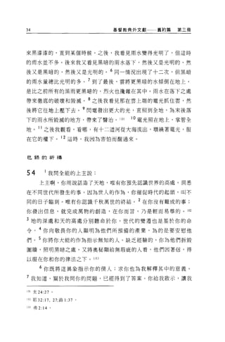 34                                基督教典外文獻   舊約篇   第三冊




來黑漆漆的，直到某個時候。之後，我看見雨水變得光明了，但這時

的雨水並不多。後來我又看見黑暗的雨水落下，然後又是光明的，然

後又是黑暗的，然後又是光明的。 6 同一情況出現了十二次，但黑暗

的雨水量總比光明的多。 7 到了最後，雲將更黑暗的水傾倒在地上，
是比之前所有的黑雨更黑暗的。烈火也攪雜在其中。雨水在落下之處

帶來徹底的破壞和毀滅。 8 之後我看見那在雲上端的電光抓住雲，然

後將它往地上壓下去。 9 閃電發出更大的光，直照到全地，為末後落
下的雨水所毀滅的地方，帶來了醫治。 101                10 電光照在地上，掌管全

地。 11 之後我觀看，看哪，有十二道河從大海流出，環繞著電光，服
在它的權下。 12 這時，我因為害怕而醒過來。



巴鋒的祈禱



54         我問全能的上主說:

      上主啊，你用說話造了天地，唯有你預先認識世界的高處，洞悉

在不同世代所發生的事。因為世人的作為，你催促時代的起頭，叫不

同的日子臨到。唯有你認識千秋萬世的終結。 2 在你沒有難成的事;
你發出信息，就完成萬物的創造，在你而言，乃是輕而易舉的 o 102

3 地的深處和天的高處分別聽命於你，世代的變遷也是基於你的命
令。 4 你向敬畏你的人顯明為他們所預備的產業，為的是要安慰他

們。 5 你將你大能的作為指示無知的人。缺乏經驗的，你為他們拆毀
圍牆，照明黑暗之處。又將奧秘顯給無瑕疵的人看，他們因著信，得

以服在你和你的律法之下。 103

      6 你既將這異象指示你的僕人;求你也為我解釋其中的意義 o
7 我知道，關於我問你的問題，已經得到了答案。你給我做示，讓我

101 太 24:27 。

102 耶 32:17 ， 27; 路 1   :37   0




10J 弗 2: 14 。
 