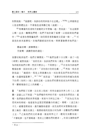 第二部分:卷六          利甲人歷史                                         377



你對我說Ii'說謊吧，告訴你的同伴我不在這裡.!l                    0       (9 )9a 上帝要將這

人從這裡趕出去，不准他在這得勝之地(說謊)                    0       J

      10 有尊貴的長者和天使般的少年聚集一起，對我說                           í 你這個罪

人啊，出去，離開我們吧。我們不知你做了甚麼，以致能到我們當

中     10a 或者你想欺騙我們，如同那患者欺騙我父亞當一般。 J 1 1 可

是我佐息末甚害↑白，在他們跟前面伏於地，哭喪著臉懇求他們說:


       蒙福者啊，請憐憫我;


       天使啊，請饒恕我的過犯。



我懇切地求他們，他們才憐憫我。 1 1 a 他們全都十分沉默，過了一段

(時間)就對我說           í 我的兄弟，告訴我們所有(發生)的事，就是你

為何能到我們中間;然而只管安心，不用害怕。 J 12 於是我告訴他們

整個故事，我如何求上帝                í 求你指示你的住處。 J 13 然後一些長老

對我說            í 親愛的，現在上帝既應允你，叫你看見我們和我們的住

處，你還想望甚麼?          J   14 (14a) 我答道   í 我懇求你照你的幅為我寫
下你們(如何) (能)進到這裡，以致你們的歷史能成為所有敬畏上

帝、願被他指引之人的典範。」


8          他們取了石碑，並在其上寫到:所有在虛空世界上的(人)請

聽，並留心以下的話              1 a 我們稱作利甲的子孫，也是從你們而出:看

哪，我們跟你們的世界相隔，來到今日所住之地。                                 2 因為在先知
耶利米的時候，他曾宣告並預言耶路撒冷的滅亡。看哪，                                 (這之後)

不久，破壞者將到來，進行摧毀和設害。而先知耶利米要撕裂衣服，

披上麻衣，撒灰在頭上。他要給他的民指示何為善;並勸他們自轉歸

上主 o 3 之後我們的父約拿達，就是利甲之子，聽見先知勸告說:

「不要吃餅，也不要喝酒，直到上主聽你們的懇求。」於是父親對我們



l   耶 35   。
 