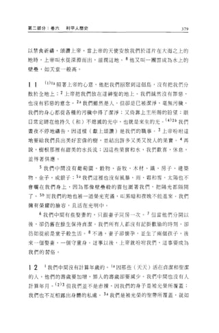 第二部分:卷六          利甲人歷史                         379




以禁食祈禱，頌讚上帝。當上帝的天使安放我們於這片在大海之上的

地時，上帝叫水從深淵而出，滋潤這地。 8 他又叫一團雲成為水上的

壁壘，如天堂一般高。



11    (1) I a   照著上帝的心意，他把我們招緊到這個島，沒有把我們分
散於全地上           2 上帝把我們放在這神聖的地上。我們誠然沒有罪惡，

也沒有邪惡的意念。 2a 我們雖然是人，但卻是已被潔淨，毫無污穢，

我們的身心都從各種的污穢中得了潔淨;又倚靠上主所賜的盼望;眼

目常定晴在他持久(和)不熄滅的光中，也就是來生的光 o          (4) 2 b   我們
晝夜不停地禱告，因這樣(獻上頌讚)是我們的職事 o 3 上帝吩咐這

地要給我們長出美好宏偉的樹，並結出許多又美又悅人的果實。 4 再

說，樹根那裡有甜美的水長流;因這些果實和水，我們歡喜，休息，

並得著供應。

     5 我們中間沒有葡萄園、穀物、畜牧、木材、鐵、房子、建築

物、金子，或銀子           5a 我們這裡也沒有風暴、雨、霜和雪。太陽也不

會曬在我們身上，因為那像壁壘般的雲包圍著我們，把陽光都隔開

了。 5b 而我們的地也被一道榮光充滿，叫黑暗和夜晚不能進來。我們

擁有榮耀的臉容，且活在光明中。

     6 我們中間有些娶妻的，只眼妻于同房一次。 7 但當他們分開以

後，卻仍舊在餘生保持貞潔。我們所有人都沒有記掛歡愉的時刻，卻


仿如從前是童子般生活。 8 不過，妻子卻懷孕，並生了兩個孩子，後

來一個娶妻，一個守童身。這事以後，上帝就吩咐我們，這事要成為

我們的習俗。



12    I 我們中間沒有計算年歲的。 I a 因那些(天天)活在貞潔和聖潔

的人，他們的壽歲要加增，罪人的壽歲卻要減少。我們中間也沒有人

計算年月。 (2)3 但我們並不是赤裸，因我們的身于是被光榮所覆蓋;
我們也不互相露出身體的私虞。 3a 我們是被光榮的聖帶所覆蓋，就如
 