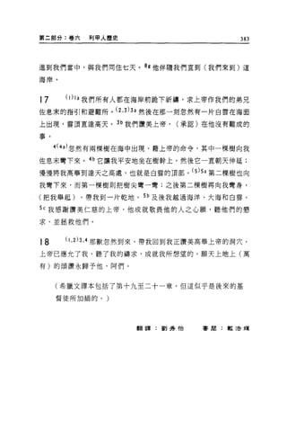 第二部分:卷六          利甲人歷史                    383



進到我們當中，與我們間住七天。的他伴隨我們直到(我們來到)這

海岸。


17     (1) 1a   我們所有人都在海岸前跪下祈禱，求上帝作我們的弟兄
佐息末的指引和避難所。 (2 ， 3)3a 然後在那一刻忽然有一片自雲在海面
上出現，雲頂直達高夭。叫我們讚美上帝，              (承認)在他沒有難成的

事。

     4(4a) 忽然有兩棵樹在海中出現，藉上帝的命令，其中一棵樹向我

住息末彎下來。的它讓我平安地坐在樹幹上，然後它一直朝天伸延;
慢慢將我高舉到達天之高處，也就是自雲的頂部。 (S)Sa 第二棵樹也向
我彎下來，而第一棵樹則把樹尖彎一彎;之後第二棵樹再向我彎身，

(把我舉起)          ，帶我到一片乾地。 Sb 及後我越過海洋、大海和自雲。

Sc 我感謝讚美仁慈的上帝，他成就敬畏他的人之心願'聽他們的懇

求，並拯救他們。


18     (1.2 )3 ， 4 那獸忽然到來，帶我回到我正讚美高舉上帝的洞穴，
上帝己應允了我，聽了我的禱求，成就我所想望的。願天上地上(萬

有)的頌讚永歸予他，阿們。


     (希臘文譯本包括了第十九至二十一章，但這似乎是後來的基

     督徒所加插的。)




                         翻譯:劉秀 '1台   審閱:教活輝
 