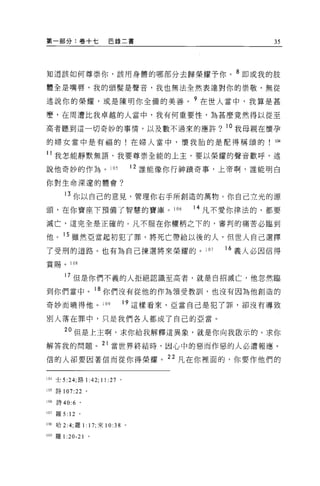 第一部分:卷+七                     巴錄二書                             35



知道該如何尊崇你，該用身體的哪部分去歸榮耀予你。 8 即或我的肢

體全是嘴唇，我的頭髮是聲音，我也無法全然表達對你的崇敬，無從

述說你的榮耀，或是陳明你全備的美善。?在世人當中，我算是甚

麼，在周遭比我卓越的人當中，我有何重要性，為甚麼竟然得以從至

高者聽到這一切奇妙的事情，以及數不過來的應許?                               。我母親在懷孕
的婦女當中是有福的!在婦人當中，懷我胎的是配得稱頌的! 1但

11 我怎能靜默無語，我要尊崇全能的上主，要以榮耀的聲音歡呼，述

說他奇妙的作為 o                    105         12 誰能像你行神蹟奇事，上帝啊，誰能明白

你對生命深遠的體會?

          13 你以自己的意見，管理你右手所創造的萬物。你自己立光的源
頭，在你寶座下預備了智慧的寶庫。 106                             14 凡不愛你律法的，都要

滅亡，這完全是正確的。凡不服在你權柄之下的，審判的痛苦必臨到

他。 15 雖然亞當起初犯了罪，將死亡帶給以後的人，但世人自己選擇

了受刑的道路。也有為自己揀選將來榮耀的。 107                              16 義人必因信得
賞賜。 108

          17 但是你們不義的人拒絕認識至高者，就是自招滅亡，他忽然臨

到你們當中。 18 你們沒有從他的作為領受教訓，也沒有因為他創造的
奇妙而曉得他。 109                          19 這樣看來，亞當自己是犯了罪，卻沒有導致

別人落在罪中，只是我們各人都成了自己的亞當。

         2 。但是上主啊，求你給我解釋這異象，就是你向我敢示的。求你
解答我的問題。 21 當世界終結時，因心中的惡而作惡的人必遭報應。

信的人卻要因著信而從你得榮耀。 22 凡在你裡面的，你要作他們的

104 士 5 :24; 路 1   :42; 11   :27 。

105 詩 107:22 。

106   詩 40:6 。

107 羅 5:   12 '
108   哈 2:4; 羅 1: 17; 來 10:38        0




109 羅 1   :20-21
 