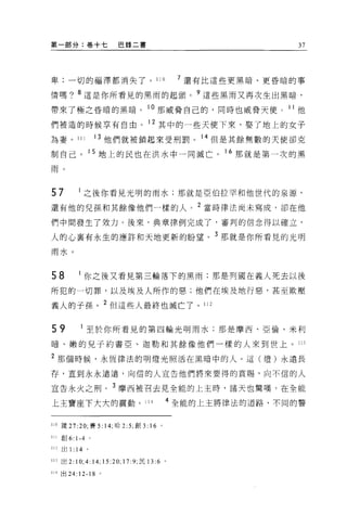 第一部分:卷+七                 巴錄二書                                 37




卑;一切的福澤都消失了。 110                              7 還有比這些更黑暗、更昏暗的事

情嗎? 8 這是你所看見的黑雨的起頭。?這些黑雨又再次生出黑暗，

帶來了極之昏暗的黑暗。 1 。那威脅自己的，同時也威脅天使                               11 他

們被造的時候享有自由。 12 其中的一些天使下來，娶了地上的女子
為妻。 111              13 他們就被鎖起來受刑罰。 14 但是其餘無數的天使卻克

制自己。 15 地上的民也在洪水中一同滅亡。 16 那就是第一次的黑

雨。



57           之後你看見光明的雨水;那就是亞伯拉罕和他世代的泉源，

還有他的兒孫和其餘像他們一樣的人， 2 當時律法尚未寫成，卻在他

們中間發生了效力。後來，典章律例完成了，審判的信念得以確立，

人的心襄有永生的應許和天地更新的盼望。 3 那就是你所看見的光明
雨水。



58           你之後又看見第三輪落下的黑雨:那是列國在義人死去以後

所犯的一切罪，以及埃及人所作的惡;他們在埃及地行惡，甚至欺壓

義人的于孫。 2 但這些人最終也滅亡了。 112

59               至於你所看見的第四輪光明雨水;那是摩西、亞倫、米利

暗、嫩的兒子約書亞、迦勒和其餘像他們一樣的人來到世上。 1 日

2 那個時候，永恆律法的明燈光照活在黑暗中的人。這(燈)永遠長
存，直到永永遠遠，向信的人宣告他們將來要得的賞賜，向不信的人

宣告永火之刑。 3 摩西被召去見全能的上主時，諸天也驚嘆，在全能

上主寶座下大大的震動。 114                           4 全能的上主將律法的道路、不同的警


110 價 27:20; 賽 5: 14; 哈 2: 5; 創 3: 16 。

111   創 6: 1-4   。

112 出 1 :14 。

113 出 2:10;4:14; 15 凹;   17 :9; 民日 :6     。

114 出 24:   12-18    0
 