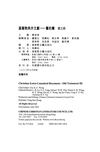 基督教典外文獻一舊約篇第三冊

主        編:黃根春

編輯委員:盧龍光馮壽松褚永華黃錫木黃浩儀
               黃根春吳思源何溢信戴浩輝

編        製:基督教文藝出版社

發行人:馮壽松
出版者:基督教文藝出版社
    總辦事處:香港九龍柯士甸這 140 號 14 樓
               電話:     2367 8031     傳真:    2739 6030
    文藝書室.香港九龍袖麻地東方街 10 號地下

                電話:    2385 5880
承印者:利德豐印業有限公司

二 00 三年七月初版

版權所有




Christian Extra-CanonÍCal Document - Old Testament 111
ChiefEditor: Eric K. C. Wong
Editorial Board: L. K. Lo, S. C. Fung, Samuel W沁人 Chu， Simon S. M. Wong ,
                H. Y. Wong, Eric K. C. Wong , Ng Sze Yu凹， Craig Y. S. Ho ,
                 Nicholas H. F. Tai
Production and Editing: Chinese Christian Literature Council Ltd
Publisher: Fung Sau Chung
All Ri ghts Reserved
First Edition: July 2003

CIßNESE CHRISTIAN LITERATURE COUNCIL LTD.
14店" 140 Austin Road , Kowloon , Hong Kong
Tel: 2367 8031 Fax: 2739 6030
E-mail: go@cclc.biz.com.hk Website:www.hkcclcltd.org

Cat. NO.717.03A        lm248       ISBN 962-294-120-6
 