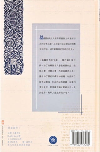 基督教典外文獻是基督教古代遺留下
                              來的珍貴文獻，反映當時信徒對信仰的看


                              法和經驗，補足新舊兩約聖經的歷史。




                              《 基督教典外文獻 一一 舊約篇 》 第三


                              冊，除 7 收錄歐示文學及相關作品        巴


                              錄 二 書、巴錄三書、巴錄四書共三卷，


                              還收錄了舊約和傳說的續篇 ， 包括阿立

                              斯蒂亞書信、約瑟與亞西納書、亞當和



                              夏娃生平、託斐羅名猶太聖經古史、先


                              知生平、利甲人歷史等共六卷。




已
    封面圖片:


    油畫 《 摩西 》

    Guido Reni 繪
    公元 1600-10 年
    縱 174 唐米       橫 134 崖米
    意大利波各賽美術館教                    Ca t. No. 717.D 3A
 