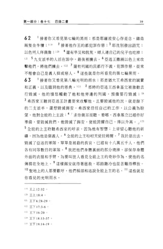 第一部分:卷+七                     巴錄二書                       39




62         接著你又看見第七輪的黑雨;那是耶羅波安心存歪念，鑄造
兩隻金牛嘖              119         2 接著他作王的都犯罪作惡   3 耶洗別發出詛咒;

以色列人拜偶像                      120   4 還有旱災和飢荒，婦人連自己的兒子也吃掉;
121    5 九支派半的人活在罪中，最後被擴去。 6 亞述王撒鰻以色上來攻
擊他們，將他們轉去。 122                       7 還有列國的民都行不義，犯罪作惠，從來

不理會自己是義人抑或惡人。 8 這些就是你所看見的第七輪黑雨。
63         接著你又看見第八輪光明的雨水;那是猶大主希西家的誠實

和正義，以及臨到他的恩典。 123                        2 那時的亞述王西拿基立被激動去

行毀滅，他的憤怒觸動了他和他旁邊的列國，預備要行毀滅;以

3 希西蒙王聽到亞述王計畫要來攻擊他，且要毀滅他的民，就是餘下
的三支派半，還想毀滅錫安。希西家信任自己的工作，以公義為盼

望，他對全能的上主說. 4 r 求你側耳而聽，看哪，西拿基立已經作好

準備，要毀滅我們。他毀滅了錫安，便能誇耀自己，得以升高。 J 125

5 全能的上主聆聽希西家的呼求，因為他有智慧;上帝留心聽他的祈

禱，因為他是個義人。 6 全能的上主吩咐天使拉姆爾。 7 我於是出去，
毀滅了亞述的軍隊，單單是被殺的長宮，已經有十八萬五千人，他們

各有同等數目的軍隊。 8 我把他們身體稟面的部分燒掉，卻保存身體

外面的衣服和手臂，為要叫世人看見全能上主的奇妙作為，使他的名

傳揚在全地上。?這樣錫安就得著拯救，耶路撒冷也從苦難得釋放。
10 聖地上的人都要歡呼，他們稱頌和述說全能上主的名。 11 這些就是

你看見的光明雨水。


119   王上 12: 泣。

120 王上 18:4 。

121   王下 6:28-29     0




122 王下 17: 3-6 。

1     王下 16:20 。

124 王下 18 日 -37 。

125 王下 19:   14-19       0
 