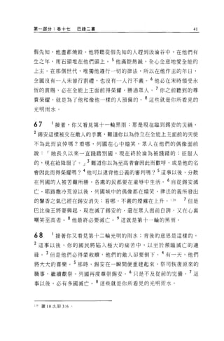 第一部分:卷+七                  巴錄二書       41




假先知，他盡都燒毀。他將聽從假先知的人趕到汲淪谷中，在他們有

生之年，用石頭堆在他們頭上。 5 他滿腔熱誠，全心全意地愛全能的

上主 O 在那個世代，唯獨他遵行一切的律法，所以在他作王的年日，

全國沒有一人未曾行割禮，也沒有一人行不義。 6 他必在末時領受永
恆的賞賜，必在全能上主面前得榮耀，勝過眾人。 7 你之前聽到的尊

貴榮耀，就是為了他和像他一樣的人預備的。 8 這些就是你所看見的
光明雨水。



67          接著，你又看見第十一輪黑雨;那是現在臨到錫安的災禍。

2 錫安這樣被交在敵人的手裹，難道你以為侍立在全能上主面前的天使
不為此而哀悼嗎?看哪，列國在心中嬉笑，眾人在他們的偶像面前

說        I 她長久以來一直踐踏別圓，現在終於淪為被踐踏的;征服人

的，現在給降服了。」 3 難道你以為至高者會因此而歡呼，或是他的名

會因此而得榮耀嗎? 4 他可以違背他公義的審判嗎? 5 這事以後，分散

在列國的人被苦難所勝，各處的民都要在羞辱中生活。 6 自從錫安滅

亡，耶路撒冷荒涼以後，列國城中的偶像都在嬉笑，律法的義所發出

的馨香之氣已經在錫安消失;看哪，不義的煙霧在上升。]的        7 但是

巴比倫王將要興起。現在滅了錫安的，還在眾人面前白誇，又在心襄

嘲笑至高者。 8 他最終必要滅亡。?這就是第十一輪的黑雨。


68          接著你又看見第十二輪光明的雨水;背後的意思是這樣的。

2 這事以後，你的國民將陷入極大的痛苦中，以至於瀕臨滅亡的邊
緣。 3 但是他們必得蒙救贖，他們的敵人卻要倒下。 4 有一天，他們
將大大的喜樂。 5 那時，錫安在一瞬間便重建起來，祭司恢復原來的

職事，繼續獻祭 o 列國再度尊崇錫安。 6 只是不及從前的完備。 7 這

事以後，必有多國滅亡。 8 這些就是你所看見的光明雨水。



129   羅 10:5; 排 3:6   。
 