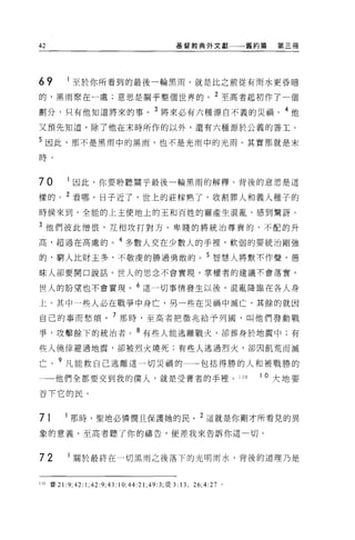 42                                                 基督教典外文獻一一一舊約篇                第三冊




69          至於你所看到的最後一輪黑雨，就是比之前從有雨水更昏暗

的，黑雨聚在一處;意思是關乎整個世界的。 2 至高者起初作了一個
劃分，只有他知道將來的事。 3 將來必有六種源自不義的災禍。 4 他

又預先知道，除了他在末時所作的以外，還有六種源於公義的善工。

5 因此，那不是黑雨中的黑雨，也不是光雨中的光雨。其實那就是末

日手 。


70          因此，你要聆聽關乎最後一輪黑雨的解釋。背後的意思是這

樣的。 2 看哪，日子近了，世上的莊朦熟了，收割罪人和義人種子的
時候來到，全能的上主使地上的王和百姓的靈產生混亂，感到驚訝。

3 他們彼此憎恨，互相攻打對方。卑賤的將統治尊貴的，不配的升

高，超過在高處的。 4 多數人交在少數人的手裡'軟弱的要統治剛強

的，窮人比財主多，不敬虔的勝過勇敢的。 5 智慧人將默不作聲，愚
昧人卻要開口說話。世人的思念不會實現，掌權者的建議不會落實，

世人的盼望也不會實現。 6 這一切事情發生以後，混亂降臨在各人身

上。其中一些人必在戰爭中身亡，另一些在災禍中滅亡，其餘的就因

自己的事而愁煩。 7 那時，至高者把徵兆給予列國，叫他們發動戰
爭，攻擊餘下的統治者。 8 有些人能逃離戰火，卻葬身於地震中;有

些人僥倖避過地震，卻被烈火燒死;有些人逃過烈火，卻因飢荒而滅

亡。 9 凡能救自己逃離這一切災禍的                                          包括得勝的人和被戰勝的
一一他們全都要交到我的僕人，就是受膏者的手裡 o                                               130   I 0 大地要

吞下它的民。


71         那時，聖地必憐憫且保護她的民。 2 這就是你剛才所看見的異
象的意義。至高者聽了你的禱告，便差我來告訴你這一切。



72          關於最終在一切黑雨之後落下的光明雨水，背後的道理乃是


130 賽 21: 9; 42:   1; 42: 9; 43: 10; 44: 21; 49 汀，徒 3:13 ， 26;4:27 。
 