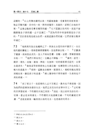 第一部分:卷+七                  巴錄二書                        43




這樣的。 2 以上的徵兆顯明以後，列國被激動，受膏者的時候來到，

他必召集列圈。其中的一些，將得到寬恕;其餘的，卻要亡在他的手

裡。 3 這事必臨到受膏者竟想的國。 4 凡不認識以色列的，或是不曾

踐踏雅各子孫的園，必不至滅亡。 5 因為列邦中有曾經服從{釘子民
的。 6 至於那些現在統治你們，或是認識你們的國，它們卻要在戰爭

中滅亡。


73            他將萬有放在他權柄之下，然後在永恆的和平稟作王，坐在

他的國的寶座上，那時喜樂將要顯明，安息將會出現。 131                      2 甘露滴

下健康，疾病從此消失。世人不再有恐懼、苦難、哀號。喜樂要環抱

全地 o        132        3 他們不再有死亡，災難必不降臨。 133   4 審判、詛咒、

競爭、復仇、血腥、激情、熱忱、仇恨和一切的惡都要受詛咒，且要

永遠消失。 5 就是這等罪惡使地上充滿災禍，也導致世人的生命陷入

極大的混亂中。 6 那時，猛獸走出樹林，服事世人，毒蛇和龍也要從
洞裡出來，聽從孩子的差遣。 7 婦人懷孕時不再有痛苦，生產時也不
再有疼痛。              134




74            到了那日子，收莊障的人必不至疲乏，農夫也不會困倦，因

為他們的莊檬快快發芽生長，他們且在完全的安寧中作工。 2 必朽壞
的世界要結束，不朽壞的天地己來到。 3 因此，我以前所告訴你的一

切事，都必在末時發生。不朽壞的天地遠離災禍，不死的靈就在旁

邊。 4 這就是最後一輪黑雨以後的光水，也是最終的雨水。




lJl 林前 15:24-25; 來 4:3 。

叫做 21 :4 。

lJJ 殷 2 1: 4 。

lJ 4 賽 11   :6-9   0
 