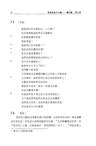 44                              基督教典外文獻一一一舊約篇   第三冊




75        我說:


            誰能與你的美善相比，上主啊?

            你的慈愛超過我們可以理解的。

2
            你無窮無盡的恩典，

            誰能測量?

3           誰能明白你的智慧 'ì 1 J 5

4           誰能述說你靈的思想?

5
            除非你施恩憐憫世人，

            他們豈敢奢望能明白你的心?
6           若不是你憐憫世人，

            就是在你右于之下的人，
            他們斷不能來到，

            只有被提名在揀選的數目以內的人才能到來。
7           凡活著的，我們若明白自己為何來到世上，

            又聽從那領我們出埃及的，

            便能再次到來，想念一切過去的事，

            為此而歡喜快樂。
B
            但是我們若不明白自己為何來到世上，

            又不承認那領我們出埃及的主的權柄，

            我們再次到來，求問所發生事情的究竟，

            卻為此而大大的憂傷。


76         他說:

        既然你已聽到這異象的敵示和詮釋，正如你所祈求的，現在要聽

至高者的話，好知道以後將要臨到你的事。 2 你即將離開這世界，但

不是到死亡之處，你將被保存，直到時間的(末了)                  0   3 因此你要上

135   賽 40: 13 與跟著的節數。
 