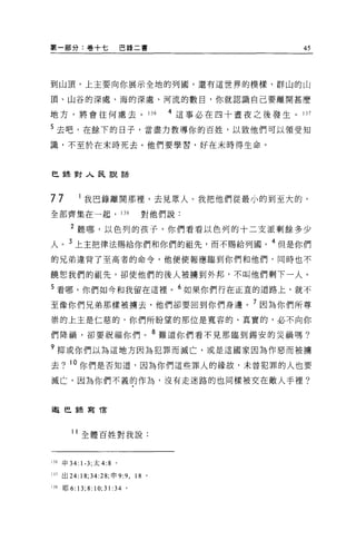 第一部分:卷+七                    巴錄二書                               45




到山頂，上主要向你展示全地的列國，還有這世界的模樣、群山的山

頂、山谷的深處、海的深處、河流的數目，你就認識自己要離開甚麼

地方，將會往何處去。 136                               4 這事必在四十晝夜之後發生。 137

5 去吧，在餘下的日子，當盡力教導你的百姓，以致他們可以領受知
識，不至於在末時死去。他們要學習，好在末時得生命。



巴金棄對人民說話



77           我巴錄離開那裡'去見眾人。我把他們從最小的到至大的，
全部齊集在一起， 138                         對他們說:

      2 聽哪，以色列的孩子，你們看看以色列的十二支派剩餘多少
人。 3 上主把律法賜給你們和你們的祖先，而不賜給列國。 4 但是你們
的兄弟違背了至高者的命令，他便使報應臨到你們和他們，同時也不

饒恕我們的祖先，卻使他們的後人被墉到外邦，不叫他們剩下一人。

5 看哪，你們如今和我留在這裡。 6 如果你們行在正宜的道路上，就不
至像你們兄弟那樣被擴去，他們卻要回到你們身邊。 7 因為你們所尊
崇的上主是仁慈的，你們所盼望的那位是寬容的、真實的，必不向你

們降禍，卻要祝福你們。 8 難道你們看不見那臨到錫安的災禍嗎?
?抑或你們以為這地方因為犯罪而滅亡，或是這國家因為作惡而被擴
去? 10 你們是否知道，因為你們這些罪人的緣故，未曾犯罪的人也要

滅亡，因為你們不義的作為，沒有走迷路的也同樣被交在敵人手裡?



邀巴錄寫 T言



      11 全體百姓對我說:



136 申 34: 1-3; 太 4:8 。

lJJ 出 24:18;34:28; 申 9:9 ，          18   0




lJ8 耶 6:   13; 8: 10; 31: 3 4   。
 