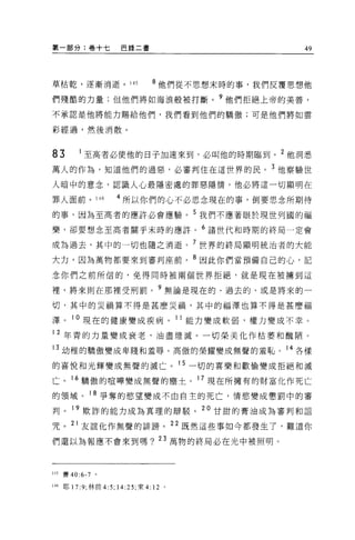 第一部分:卷十七             巴錄二書                         49



草枯乾，逐漸消逝。 145                  8 他們從不思想末時的事，我們反覆思想他

們殘酷的力量;但他們將如海浪般被打斷。?他們拒絕上帝的美善，

不承認是他將能力賜給他們，我們看到他們的驕傲;可是他們將如雲

彩經過，然後消散。



83          至高者必使他的日子加速來到，必叫他的時期臨到。 2 他洞悉
萬人的作為，知道他們的過惡，必審判住在這世界的民。 3 他察驗世

人暗中的意念，認識人心最隱密處的罪惡隱情。他必將這一切顯明在

罪人面前。 146            4 所以你們的心不必思念現在的事，倒要思念所期待
的事，因為至高者的應許必會應驗。 5 我們不應著眼於現世列國的福
樂，卻要想念至高者關乎末時的應許。 6 諸世代和時期的終局一定會

成為過去，其中的一切也隨之消逝。 7 世界的終局顯明統治者的大能
大力，因為萬物都要來到審判座前。 B 因此你們當預備自己的心，記

念你們之前所信的，免得同時被兩個世界拒絕，就是現在被墉到這

裡，將來則在那裡受刑罰。 9 無論是現在的、過去的、或是將來的一

切，其中的災禍算不得是甚麼災禍，其中的福澤也算不得是甚麼福

澤。 10 現在的健康變成疾病。 11 能力變成軟弱，權力變成不幸。
12 年青的力量變成衰老，油盡燈滅。一切榮美化作枯萎和醜陋。
13 幼稚的驕傲變成卑賤和羞辱。高傲的榮耀變成無聲的羞恥。 14 各樣

的喜悅和光輝變成無聲的滅亡。 15 一切的喜樂和歡愉變成拒絕和滅
亡。 16 驕傲的喧嘩變成無聲的塵士。 17 現在所擁有的財富化作死亡

的領域。 18 爭奪的慾望變成不由自主的死亡，情慾變成懲罰中的審

判。 19 欺詐的能力成為真理的辯駁。 20 甘甜的膏油成為審判和詛

咒。 21 友誼化作無聲的詩謗。 22 既然這些事如今都發生了，難道你

們還以為報應不會來到嗎? 23 萬物的終局必在光中被照明。



145   賽 40:6-7   0




146 耶 17 夕，林前 4:5; 14:25; 來 4: 12 。
 