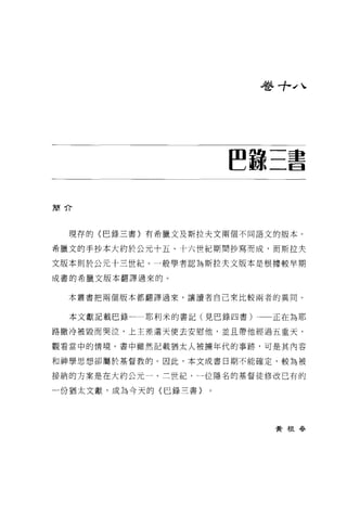 巷寸-"、




                     ~諒三書

簡介



  現荐的〈巴錄三書〉有希臘文及斯拉夫文兩個不同語文的版本。

希臘文的手抄本大約於公元十五、十六世紀期間抄寫而成，而斯拉夫

文版本則於公元十三世紀。一般學者認為斯拉夫文版本是根據較早期

成書的希臘文版本翻譯過來的。


  本叢書把兩個版本都翻譯過來，讓讀者自己來比較兩者的異同。


  本文獻記載巴錄一一耶利米的書記(見巴錄四書)    正在為耶

路撒冷被毀而哭泣，上主差遣天使去安慰他，並且帶他經過五重天，

觀看當中的情境。書中雖然記載猶太人被擴年代的事跡，可是其內容

和神學思想卻屬於基督教的。因此，本文成書日期不能確定，較為被

接納的方案是在大約公元一、三世紀，一位隱名的基督徒修改己有的

一份猶太文獻，成為今天的〈巳錄三書}




                            黃根毛手
 
