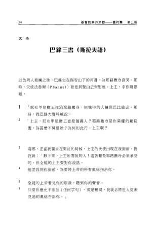54                      基督教典外文獻   舊約篇   第三冊




文本



                ~Î景三書(賄拉夫語)




以色列人被擒之後，巴錄坐在錫安山下的河邊，為耶路撒冷哀哭。那

時，天使法魯爾 (Phanuel) 被差到聖山去安慰他。上主，求你賜恩

耶晶   。




         l 尼布甲尼撒王攻陷耶路撒冷，把城中的人擴到巴比倫去 o 那

         時，我巴錄大聲呼喊說:
2
         「上玉，尼布甲尼撒王豈是個義人?耶路撒冷是你榮耀的葡萄

         園，為甚麼不憐惜她?為何如此行，上主啊。




3        看哪，正當我獨自在哭泣的時候，上主的天使出現在我面前，對

         我說   I 靜下來，上主所喜悅的人!這苦難是耶路撒冷必須承受

         的。但全能的上主要對你說話，

4        他差我到你面前，為要將上帝的所有奧秘指示你。



5        全能的上帝看見你的眼淚，聽到你的聲音。

6        只要你應允不添加(任何字句)、或是刪減，我就必將世人從未

         見過的奧秘告訴你。」
 