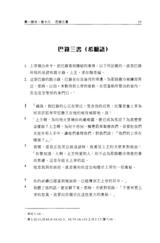 第一部分:卷十八                巴錄三書                                                 55




                        ~韓三書(希臘語)



l.上帝發出命令，使巴錄看到隱秘的事情。以下所記載的，就是巳錄

      所寫的見證和骰示錄。上主，求你賜恩福。

2.    這是巴錄的骰示錄。巴錄坐在汲淪河的旁邊，為耶路撒冷被轉而哭

      泣。那時，以伯﹒米勒得到上帝的營救，在亞基帕所管治的省內，

      安坐在至聖所的美門口。 l



        l 禍哉，我巴錄的心正在哭泣，思念我的百姓，反覆思量上帝為
        何容許尼布甲尼撒王在他的城攻城掠地，說:
2
        「上主啊，為何用火焚燒你的葡萄園，使它成為荒涼?為甚麼要

        這樣做?上主啊，為何不用另一種懲罰來報應我們，卻要把我們

        交在外邦人于中，讓他們羞辱我們，對我們說i'他們的上帝在

        哪裡? ~ J     2

3       看哪，當我正在哭泣說這話時，我看見上主的天便來對我說:

        「你要知道，人啊，上主所愛的人，你不必為耶路撒冷得救的事

        而焦慮。這是全能主上帝的話，

4       他差我到你面前，就是要向你宣告和揭示上帝的一切奧秘。



5       你的祈禱已經達到他面前，已經傳到主上帝的耳中。」
6       我聽了他的話，便安靜下來。那時，天使對我說                                           I 不要再惹上

        帝的怒氣，我要向你揭示比這些更大的奧秘。」




     參徒 3: 10   0




z 賽 5' 結 15; 詩 80:8-16;42:3 ，   10;79:10; 115:2; 現 2: 17; 彌 7: 10   0
 