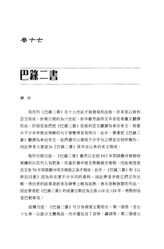 巷寸，全




~諒二書

簡介




  現存的〈巴錄二書〉在十九世紀才被發現和出版，抄本是以敘利

亞文寫成，抄寫日期約為六世紀。抄本雖然說明文本是從希臘文翻譯

而成，但假若我們把〈巴錄二書〉從敘利亞文翻譯為希伯來文，則書

中不少本來無法理解的句子便變得容易明白，此外，藉著把〈巴錄二

書〉翻譯為希伯來文，我們還可以發現不少字句之問是互相呼應的，

因此學者大都認為〈巴錄二書〉原本是以希伯來文寫成。


  寫作日期方面，   {巴錄二書〉雖然以主前 587 年耶路撒冷被毀時

被榜的以色列人為對象，但基於書中提及聖殿兩次被毀，因此相信是

在主後 70 年耶路撒冷再次被毀之後才寫成。此外，   {巴錄二書〉和(以

斯拉四書〉因為存在著不少共同的資料，因此學者多把它們互作比

較，得出來的結果是前者在神學上較為成熟，表示是較後期的作品，

因此學者把〈巴錄二書〉的成書日期定為主後 110 至 120 年 o 地點相信

是巴勒斯坦。

  結構方面，   {巴錄二書〉可分為兩個主要部分，第一個是一至七

十七章，以敵示文體寫成，內中還包含了哀悼、禱詞等。第二個是七
 