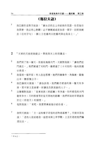 56                     基督教典外文獻→一一舊約篇   第三冊


                  (蹦拉夫語)

7     我巴錄於是對天使說     í 願永活的主上帝給我作見證，你若指示

      我甚麼，我必用心聆聽;必不會刪減或是加添一個字 O 如果我刪

      去(任何字句)    ，願上主在審判日把審判降在我身上。 J   3




2     l 天軍的天使把我提去，帶我到天上的穹蒼去。


2
      我們到了第一層天。我看見幾扇大門。天使對我說       í 讓我們從

      門過去。」我們便過了天的門，像經過了三十天似的。他向我揭

      示救恩。
3     我看到一個平原;有人住在那裡，他們的臉像牛，角像鹿，腿像

      山羊，腰部像公羊。

4     我巴錄問天使說     í 請告訴我，我們剛才經過的第一層天有多

      厚，那平原又是甚麼，好讓我告訴其餘的人子。」
5     法魯爾對我說     í 從東到西(的距離)有多遠，你所看見的天門

      就有多大;天的厚度等於從天到地的距離，我們所站的平原就等

      於它(即是天)的闊度。」
6     他對我說     í 來吧，我要將奧秘指示給你看。」



7     我問天使說主，這些樣子奇怪的活物是甚麼? J 天使回答我

      說     í 這些人從前建造一座塔來與上帝事戰。上主於是把他們驅

      逐出去。」




3 昀 4:2 。
 