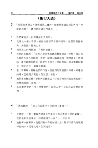 58                      基督教典外文獻       舊約篇   第三冊



                  (那拉夫語)

3    天使把我提去，帶我到第二層天，我看見幾扇打開的大門。天
     使對我說     í 讓我們經過大門進去。」



2    我們便進去，如同飛越七天似的。
3    我看見一個大牢獄，裡面住著樣子古怪的活物，他們的面孔像

     狗，角像鹿，腿像山羊。

4    我問上主的天使說     í 他們是誰? J

5    天使回答我說     í 這些人從前也彼此商量要建造一座塔，強迫男

     人和許多女人去做磚。其中一個婦人臨盆在即，他們還是不放過

     她。還在做磚的時候，她就生下孩子。只好用自己的斗蓬里好嬰

     兒，將它放下，繼撞去做磚。
6    主上帝顯現，變亂他們的口音，使他們的言語彼此不遇。所建造

     的塔，已經高八萬肘，闊五百二十肘 O

7    他們拿來螺旋鑽，要朝天堂鑽進去，好看看天堂到底是用石頭、

     玻璃或是銅(造的)

8    上帝看見他們，沒有理會他們，卻用人看不見的形式來懲罰他

     們。」




4    l 我巴錄說   í 上主向我做示了奇妙的(事情)    0   J



2    天使說    í 來，讓我們經過大門進去;你必看見上帝的榮耀。」

     我於是和天便進去，如同經過了一百八十七天似的。
3    他指著一個平原，我見到有一條蛇在石山上。牠每天都從海裡喝

     一肘的水，又吃大地，如同吃草。
 