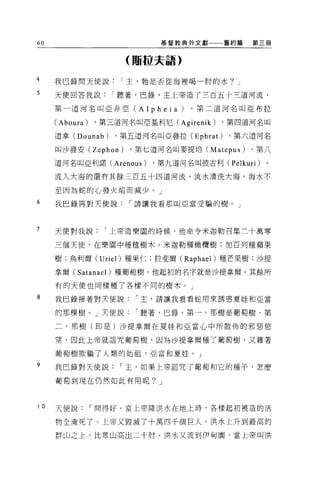 60                           基督教典外文獻      舊約篇   第三冊


                      (賄拉夫語)

4     我巴錄問天使說        I 主，牠是否從海裡喝一肘的水? J

5     天使回答我說        I 聽著，巴錄，主上帝造了三百五十三道河流，

      第一道河名叫亞非亞 (Alpheia)         ，第二道河名叫亞布拉

      (Aboura)   ，第三道河名叫亞基利尼 (Agirenik)   ，第四道河名叫

      道拿 (Dounab)   ，第五道河名叫亞發拉 (Ephrat)    ，第六道河名

      叫沙發安 (Zephon)    ，第七道河名叫麥提培 (Matepus)     ，第八

      道河名叫亞利諾 (Arenous)    ，第九道河名叫彼古利 (Pelkuri)   。

      流入大海的還有其餘三百五十四道河流，流水清洗大海，海水不

      至因為蛇的心發火焰而減少。」

6     我巴鋒再對天使說         I 請讓我看那叫亞當受騙的樹。」



7     天使對我說        r 上帝造樂園的時候，他命令米迦勒召集三十萬零

      三個天使，在樂園中種植樹木。米迦勒種橄欖樹 ;11日百列種蘋果

      樹;烏利爾 (Uriel) 種果仁;拉斐爾 (Raphael) 種芒果樹;沙提

      拿爾 (Satanael) 種葡萄樹。他起初的名字就是沙提拿爾 o 其餘所

      有的天使也同樣種了各樣不同的樹木。」

8     我巳錄接著對天使說         r 主，請讓我看看蛇用來誘惑夏娃和亞當

      的那棵樹。」天使說         r 聽著，巴錄。第一，那樹是葡萄樹，第

      二，那樹(即是)沙提拿爾在夏娃和亞當心中所散佈的邪惡慾

      望，因此上帝就詛咒葡萄樹，因為沙提拿爾種了葡萄樹，又藉著

      葡萄樹欺騙了人類的始祖，亞當和夏娃。」

9     我巴錄對天使說        r 玉，如果上帝詛咒了葡萄和它的種子，怎麼

      葡萄到現在仍然如此有用呢? J



I 0   天使說        r 問得好。當上帝降洪水在地上時，各樣起初被造的活

      物全淹死了。上帝又毀滅了十萬四千個巨人。洪水上升到最高的

      群山之上，比眾山高出二十肘。洪水又流到伊甸園，當上帝叫洪
 