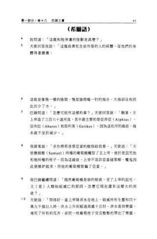 第一部分:卷+八      巴錄三書                           61

                     (希臨語)


4    我問道    í 這龍和牠旁邊的怪獸是甚麼? J

5    天使回答我說     í 這龍負責吃生前作惡的人的屍體，從他們的身

     體得著餵養。




6    這就是像牠一樣的陰間，牠從陰間喝一肘的海水，大海卻沒有因

     此而少了水。」
7    巴錄問道    í 怎麼可能有這樣的事? J 天使回答說，.聽著，主

     上帝造了三百六十道河流，其中最主要的是亞非亞 (Alphias)        、

     亞布拉 (Aburos) 和耶利高 (Gerikos)   。因為這些河的緣故，海

     水就不至於減少。」



8    我接著說    í 求你將那迷惑亞當的樹指給我看。」天使說          í 天

     使撒姆爾 (Samael) 所種的葡萄樹觸怒了主上帝，他於是詛咒他
     和他所種的枝子。因為這緣故，上帝不容許亞當碰那樹。魔鬼因

     此便嫉妒起來，用他的葡萄樹欺騙了亞當。」



9    我巴錄繼續問道      í 既然葡萄樹是惡的根源，受了上帝的詛咒，

     又(是)人類始祖滅亡的原因，怎麼它現在還有這樣大的用

     途? J
10   天使說    í 間得好。當上帝降洪水在地上，毀減所有生靈和四十

     萬九千個巨人時，洪水上升到超過高處十五肘。洪水進到樂園，

     淹死了所有的花卉，卻把一枝葡萄枝子完完整整的帶出了樂園 O
 