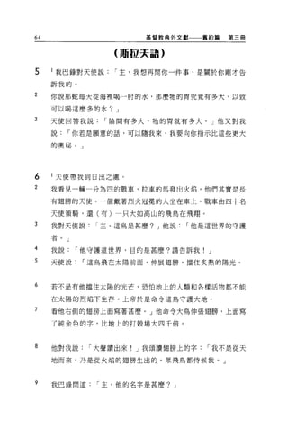 64                     基督教典外文獻     舊約篇   第三冊


                  (賄拉夫語)


5    l 我巴錄對天便說    í 主，我想再問你一件事，是關於你剛才告

     訴我的。

2    你說那蛇每天從海裡喝一肘的水，那麼牠的胃究竟有多大，以致

     可以喝這麼多的水? J

3    天使回答我說      r 陰間有多大，牠的胃就有多大。」他又對我

     說    í 你若是願意的話，可以隨我來，我要向你指示比這些更大

     的奧秘。」




6    l 天使帶我到日出之處。
2    我看見一輛一分為四的戰車，拉車的馬發出火焰，他們其實是長

     有翅膀的天使。一個戴著烈火冠冕的人坐在車上。戰車由四十名

     天使策騎，還(有)一只大如高山的飛鳥在飛翔。

3    我對天便說    í 主，這鳥是甚麼? J 他說   í 他是這世界的守護

     者。」
4    我說    í 他守護這世界，目的是甚麼?請告訴我!     J

5    天使說    í 這鳥飛在太陽前面，伸展翅膀，擋住炙熱的陽光。



6    若不是有他擋住太陽的光芒，恐怕地上的人頓和各樣活物都不能

     在太陽的烈焰下生存。上帝於是命令這鳥守護大地。

7    看他右側的翅膀上面寫著甚麼。」他命令大鳥伸張翅膀，上面寫

     了純金色的字，比地上的打穀場大四千倍。



8    他對我說    í 大聲讀出來! J 我頌讀翅膀上的字   í 我不是從天

     地而來，乃是從火焰的翅膀生出的。眾飛鳥都侍候我。」



9    我巴錄問道    í 主，他的名字是甚麼? J
 