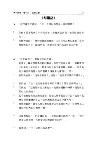 第一部分:卷十八   巴錄三書                    65

                  (希臘語)


5   l 我巴錄對天使說，-主，我可以再問你一個問題嗎?



2   你剛才說那蛇喝了一肘的海水，那麼請告訴我，牠的肚腹有多

    大。」
3   天使對我說，-牠的肚腹就是陰間。三百人可以擲的重量，等於

    牠肚腹的大小。跟我來吧，我要向你指示比這些更大的事。」




6   l 他把我提去，帶我到日出之處。
2   我看見一輛由四匹馬拉動的戰車，車的下面有火焰。一個戴著烈

    火冠冕的人坐在車上。戰車由四十名天使策騎。看哪，一只飛鳥

    在太陽前面飛翔，他的體積大得好像九座高山一樣。

3   我問天使說，-這鳥是甚麼? J 他說，-他是這世界的守護者。」



4   我問道，-主，他怎麼會是世界的守護者?請你使我明白! J

5   天使說，-這鳥陪伴在太陽左右，他伸展翅膀的時候，便能吸收

    那似火的陽光。
6   若不是有他吸收太陽的光芒，恐怕人類不能生存下去，也沒有甚

    麼生命能繼續活下去，上帝因此差派這鳥守護大地。

7   鳥張開翅膀，我看見他右邊的翅膀上有金色的大字，好像地上二

    萬四千尺大的打穀場一樣。



8   天使對我說，-把字讀出來! J 我於是讀上面的字，說，-我不

    是從天地而來，乃是從火焰的翅膀生出的。」



9   我問道，-主，這鳥名叫甚麼? J
 