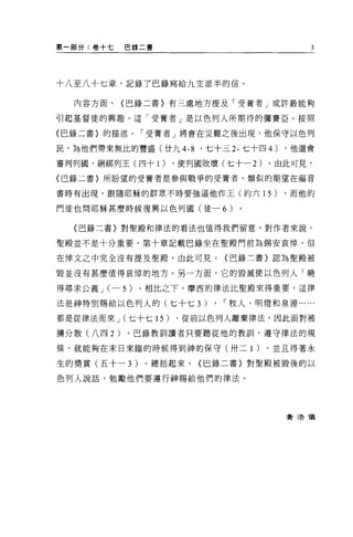 第一部分:卷+七      巴錄二書                              3




十八至八十七章，記錄了巴錄寫給九支派半的信。


   內容方面，      {巴錄二書〉有三處地方提及「受膏者」或許最能夠

引起基督徒的興趣，這「受膏者」是以色列人所期待的彌賽亞。按照

(巴錄二書〉的描述，-受膏者」將會在災難之後出現，他保守以色列

民，為他們帶來無比的豐盛(廿九 4-8      '七十三 2- 七十四 4)   ，他還會

審判列圓，細綁列王(四十 1)      ，使列國敗壞(七十一 2)    。由此可見，

{巴錄二書〉所盼望的受膏者是參與戰爭的受膏者，額似的期望在福音

書時有出現，跟隨耶穌的群眾不時要強逼他作玉(約六 15)              ，而他的

門徒也問耶穌甚麼時候復興以色列國(徒-            6)

  (巴錄二書〉對聖殿和律法的看法也值得我們留意，對作者來說，

聖殿並不是十分重要，第十章記載巴錄坐在聖殿門前為錫安哀悼，但

在悼文之中完全沒有提及聖殿，由此可見，            {巴錄三書〉認為聖殿被

毀並沒有甚麼值得哀悼的地方。另一方面，它的毀滅便以色列人「曉

得尋求公義 J ( -   5 )。相比之下，摩西的律法比聖殿來得重要，這律
法是神特別賜給以色列人的(七十七 3)        ,   ，-牧人、明燈和泉源...   ...
都是從律法而來 J (七十七 15)   ，從前以色列人離棄律法，因此面對被

擴分散(八四 2)     ，巴錄教訓讀者只要聽從他的教訓，遵守律法的規

條，就能夠在末日來臨的時候得到神的保守(卅二 1 )、並且得著永

生的獎賞(五十- 3)     。總括起來，   {巴錄二書〉對聖殿被毀後的以

色列人說話，勉勵他們要遵行神賜給他們的律法。




                                          費 3告儀
 