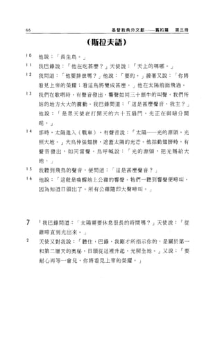 66                          基督教典外文獻       舊約篇   第三冊


                        (賄拉夫語)


i 。   他說      I 長生鳥。」

1 1   我巴錄說      I 他在吃甚麼? J 天使說     I 天上的嗎哪。」

12    我問道      I 他要排泄嗎? J 他說   I 要的。」接著又說       I 你將

      看見上帝的榮耀:看這鳥將變成甚麼。」他在太陽前面飛過。

13    我們在歌唱時，有聲音發出，響聲如同三十頭牛的叫聲，我們所

      站的地方大大的震動。我巴錄問道             I 這是甚麼聲音，我主? J

      他說      I 是眾天使在打開天的六十五扇門，光正在與暗分開

      呢 o J

14    那時，太陽進入(戰車)         ，有聲音說    I 太陽   光的源頭，光

      照大地。」大鳥伸張翅膀，遮蓋太陽的光芒。他拍動翅膀時，有

      聲音發出，如同雷聲。鳥呼喊說              I 光的源頭，把光賜給大

      地。」

15    我聽到飛鳥的聲音，便問道          I 這是甚麼聲音? J

16    他說      I 這就是喚醒地上公雞的響聲。牠們一聽到響聲便啼叫，

      因為知道日頭出了。所有公雞隨即大聲啼叫。」




7     l 我巴錄問道      I 太陽需要休息很長的時間嗎? J 天使說         I 從

      雞啼直到光出來。」

2     天使又對我說       I 聽住，巴錄，我剛才所指示你的，是關於第一

      和第三層天的奧秘，日頭從這裡升起，光照全地。」又說                  I要

      耐心再等一會見，你將看見上帝的榮耀。」
 