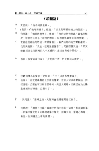 第一部分:卷+八       巴錄三書                          67

                      (若鵬語)


10    天使說     I 他名叫長生鳥。」

1 1   我說:)'他吃甚麼? J 他說      I 天上的嗎哪和地上的甘露。」

12    我問道他要排泄嗎? J 他說         I 他的排泄物是蟲 o 蟲化作桂

      皮，就是君王和王子所用的香料。但你要等著看上帝的榮耀。」

13    正當他說這話的時候，有雷聲發出，我們所站的地方震動起來。

      我問天便說     I 我主，這是甚麼聲音? J 天使回答我說      I 眾天

      使此刻正在打開天的六十五扇門，光正在與暗分開呢。」



14    那時，有聲音發出說       I 光的賜予者，把光賜給大地吧。」




15    我聽到飛鳥的聲音，便問道         I 主，這是甚麼聲音? J

16    他說    I 這就是喚醒地上公難的響聲。正如人可以發聲說話，同

      樣道理，公雞也可以用舌頭啼叫，向世人報時。天使正在為太陽

      上升而作好準備，公雞叫了。」




7     l 我問道   I 雞啼之後，太陽將會在哪裡開始主作? J



2     天使說     I 聽住，巴錄，我剛才所指示你的一切事，都是關於第

      一和第二層天的;太陽經過第三層天，照耀大地。要耐心再等一

      會兒，你將看見上帝的榮耀。」
 
