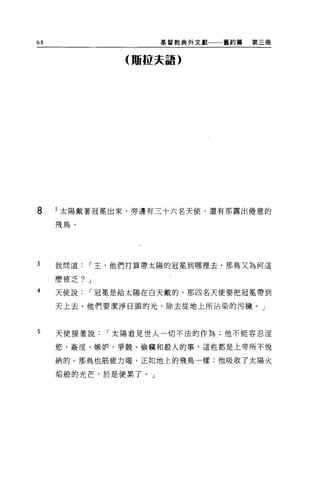 68                   基督教典外文獻一一一舊約第   第三冊


              (瞞拉夫語)




8    l 太陽戴著冠冕出來，旁邊有三十六名天使，還有那露出倦意的

     飛鳥。




3    我問道，-主，他們打算帶太陽的冠冕到哪裡去，那鳥又為何這

     麼疲乏? J
4    天使說，-冠冕是給太陽在白天戴的，那四名天使要把冠冕帶到

     天上去。他們要潔淨日頭的光，除去從地上所沾染的污穢。」



5    天使接著說，-太陽看見世人一切不法的作為;他不能容忍涅

     慾、姦淫、嫉妒、爭競、偷竊和殺人的事，這些都是上帝所不悅

     納的。那鳥也筋疲力竭，正如地上的飛鳥一樣;他吸收了太陽火

     焰般的光芒，於是便累了。」
 