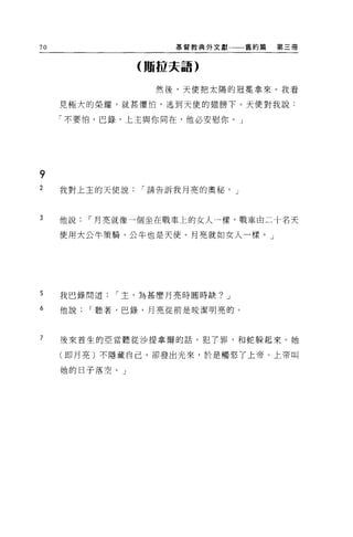 70                   基督教典外文獻    舊約篇   第三冊


                (賄拉夫語)


                  然後，天便把太陽的冠冕拿來。我看

     見極大的榮耀，就甚懼怕，逃到天使的翅膀下。天使對我說:

     「不要怕，巴錄，上主與你同在，他必安慰你 o J




9
2    我對上主的天使說   í 請告訴我月亮的奧秘。」



3    他說   í 月亮就像一個坐在戰車上的女人一樣，戰車由二十名天

     使用大公牛策騎，公牛也是天使。月亮就如女人一樣。」




5    我巴錄問道   í 主，為甚麼月亮時圓時缺? J

6    他說   í 聽著，巴錄，月亮從前是校潔明亮的。



7    後來首生的亞當聽從沙提拿爾的話，犯了罪，和蛇躲起來。她

     (即月亮)不隱藏自己，卻發出光來，於是觸怒了上帝。上帝叫

     她的日子落空。」
 
