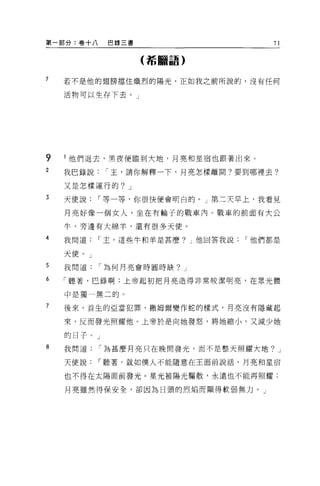 第一部分:卷十八      巴錄三書                     71

                     (希臘語)


7   若不是他的翅膀擋住熾烈的陽光，正如我之前所說的，沒有任何

    活物可以生存下去。」




9   l 他們退去，黑夜便臨到大地，月亮和星宿也跟著出來。
2   我巴錄說      I 主，請你解釋一下，月亮怎樣離開?要到哪裡去?

    又是怎樣運行的? J
3   天使說    I 等一等，你很快便會明白的。」第二天早上，我看見

    月亮好像一個女人，坐在有輪子的戰車內。戰車的前面有大公

    牛，旁邊有大綿羊，還有很多天便。
4   我問道    I 主，這些牛和羊是甚麼? J 他回答我說   I 他們都是

    天使。」
5   我問道    I 為何月亮會時圓時缺? J

6   「聽著，巴錄啊:上帝起初把月亮造得非常咬潔明亮，在眾光體

    中是獨一無二的。

7   後來，首生的亞當犯罪，撒姆爾變作蛇的樣式，月亮沒有隱藏起

    來，反而發光照耀他。上帝於是向她發怒，將她縮小，又減少她

    的日子 o J
8   我問道    I 為甚麼月亮只在晚間發光，而不是整天照耀大地? J

    天使說    I 聽著，就如僕人不能隨意在王面前說話，月亮和星宿

    也不得在太陽面前發光。星光被陽光驅散，永遠也不能再照耀;

    月亮雖然得保安全，卻因為日頭的烈焰而顯得軟弱無力。」
 