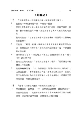 第一部分:卷+八       巴錄三書                   73

                      (希臘語)


t0         l 天使長將這一切教導我之後，就領我到第三層天。
2    我看見一片無邊際的平原，中間有一個湖。

3    平原上有各種類的鳥，與地上所見的並不相同。但我又看見一只

     鶴，樣子好像大公牛一樣。那些鳥都很巨大，比地上的鳥大很
     ?l-
     二9

4    我問天便說，.這平原是甚麼，這湖是甚麼，周圍的一大群飛鳥

     又是甚麼? J
5    天使說，.聽著，巳錄，環繞湖的平原正是義人靈魂聚居的地

     方，他們組成不同的詩班，按照詩班的編排住在一起。平原還有

     其它的奧秘。
6    湖水供雲彩取用，降在地上，就成了滋潤萬物的雨水，樹木

     (便)結出果子來。」
7    我問上主的天便說，.那些鳥是甚麼? J 他說，.他們就是不斷

     讚美上主的活物。」

8    我巴錄繼續問道，.主，為甚麼世人說雨水是來自大海的呢? J
?    天使回答說，.有些雨水來自大海，或者來自地上的水;但那叫

     果子生長的雨水乃是從這湖而來的。從此你就明白，所謂從天而

     降的甘露，所指的就是這水。」




tt         l 接著，天使帶我離開，領我到第五層天去。
2    門是關著的 O 我問道，.玉，這門是否會打開，讓我們進去? J

     天便回答我說，.我們不能進去，除非拿天國鑰匙的天使米迦勒

     到來。但你要在這見等候，你將看見上帝的榮耀。」
 