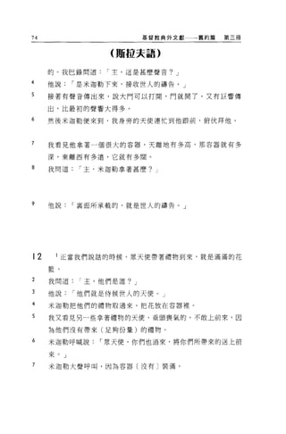 74                        基督教典外文獻一一一舊約篇   第三冊


                 (賄拉夫語)

     的。我巳錄問道     I 主，這是甚麼聲音? J

4    他說    I 是米迦勒下來，接收世人的禱告。」
5    接著有聲音傳出來，說大門可以打開，門就開了。又有巨響傳

     出，比最初的聲響大得多。
6    然後米迦勒便來到，我身旁的天使連忙到他跟前，俯伏拜他。



7    我看見他拿著一個很大的容器，天離地有多高，那容器就有多

     深，東離西有多遷，它就有多闊。

8    我問道    I 主，米迦勒拿著甚麼? J




?    他說    I 襄面所承載的，就是世人的禱告。」




12    1 正當我們說話的時候，眾天使帶著禮物到來，就是滿滿的花

     籃。

2    我問道    I 主，他們是誰? J

3    他說    I 他們就是侍候世人的天便。」
4    米迦勒把他們的禮物取過來，把花放在容器裡。

5    我又看見另一些拿著禮物的天便，垂頭喪氣的，不敢上前來，因

     為他們沒有帶來(足夠份量)的禮物。

6    米迦勒呼喊說    I 眾天使，你們也過來，將你們所帶來的送上前

     來。」
7    米迦勒大聲呼叫，因為容器〔沒有〕裝滿。
 