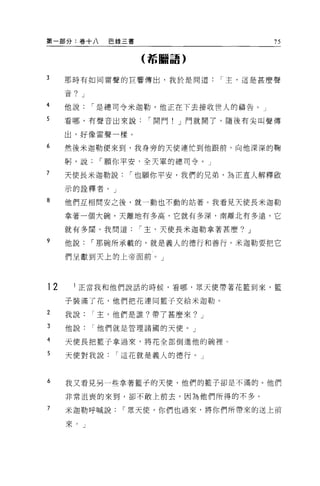 第一部分:卷十八      巴錄三書                       75

                     (詬臨語)


3    那時有如同雷聲的巨響傳出，我於是問道          I 主，這是甚麼聲

     音? J

4    他說     I 是總司令米迦勒，他正在下去接收世人的禱告。」

5    看哪，有聲音出來說        I 開門! J 門就開了，隨後有尖叫聲傳

     出，好像雷聲一樣。
6    然後米迦勒便來到，我身旁的天使連忙到他跟前，向他深深的鞠

     躬，說     I 願你平安，全天軍的總司令。」

7    天使長米迦勒說     I 也願你平安，我們的兄弟，為正宜人解釋歐

     示的詮釋者。」

8    他們互相間安之後，就一動也不動的站著。我看見天使長米迦勒

     拿著一個大碗，天離地有多高，它就有多深，南離北有多遠，它

     就有多闊。我問道        I 主，天使長米迦勒拿著甚麼? J

9    他說     I 那碗所承載的，就是義人的德行和善行。米迦勒要把它

     們呈獻到天上的上帝面前。」




12     正當我和他們說話的時候，看哪，眾天使帶著花籃到來，籃

     子裝滿了花，他們把花連同籃子交給米迦勒。

2    我說     I 主，他們是誰?帶了甚麼來? J

3    他說他們就是管理諸國的天便。」

4    天使長把籃子拿過來，將花全部倒進他的碗裡。

5    天使對我說     I 這花就是義人的德行。」



6    我又看見另一些拿著籃子的天便，他們的籃子卻是不滿的。他們

     非常沮喪的來到，卻不敢上前去，因為他們所得的不多。

7    米迦勒呼喊說     I 眾天使，你們也過來，將你們所帶來的送上前

     來。」
 