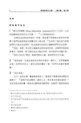 基督教典外文獻一一一舊約篇                       第三冊
‘'



文本




耶路撤〉令披星星




 1     1 猶大王約雅敬 (King lehoiachin , lechonias) 在位二十五年，上主
 的話臨到尼利亞的兒子巴錄， 1                              2 上主對他如此說:

           你看見這民對我所做的一切事，就是剩下的兩個支派所作的惡

 嗎?他們的過惡更甚於被轉去的十個支派。 3 先前的十個支派乃是被
他們的王強迫去犯罪的，但這兩個支派卻自己煽動他們的王去犯罪。

       4 因此，看哪，我必使災禍臨到這城和城中的民。這城將從我面前

被奪去一段時間。我又要把這民分散在列邦，好叫他們向列國行善。

       5 我的于民受了懲戒，就曉得尋求公義，使他們的日子昌盛。


 2         1 我所說的，你要告訴耶利米和所有像你一樣的人，你們要離開

 這城。你們所作的工，就如這城的鐵柱一樣，你們的祈禱好像銅

 牆。        4




 3         1 我於是說:

            上主，我的主啊，難道我來到世上，就是為了要看見我母親的災

 禍嗎?             5      2 絕對不是這樣的，我的上主。我若是在你眼前蒙恩，                                      6

 求你先取去我的靈，使我可以歸到我列祖那裡，也就用不著看到我母




I    耶 1: 1-3; 結 1: 1-3; 何 l 汁，耶 32:12-16;36:4 ， 8 ，   14 ， 32;43:3-6;45:1;51:59 。

Z 王下 17:2 卜 23 。

3 王下 22 峙，代下 34:28; 耶 6: 19; 19:3;4 汀; 32:3; 但 11 :29 , 35: 王下 23:27;24:3; 耶 32

      31
4    耶 1:      18;   15:20 。

F    賽 50: 1; 耶 50: 12; 何 4:5   0




 6   創 6:8 。
 