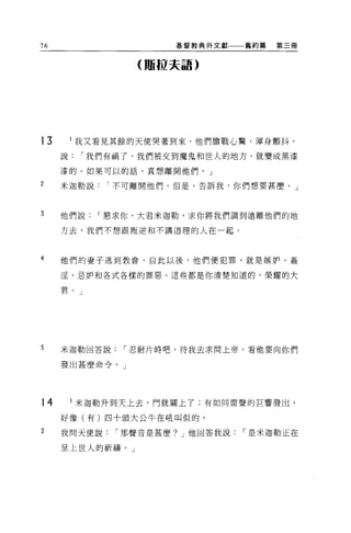 76                    基督教典外文獻一一一舊約篇   第三個


                 (賄拉夫語)




13       我又看見其餘的天使哭著到來，他們膽戰心驚，渾身顫抖，
     說   I 我們有禍了，我們被交到魔鬼和世人的地方，就變成黑漆

     漆的。如果可以的話，真想離開他們 o J

2    米迦勒說    I 不可離開他們。但是，告訴我，你們想要甚麼。」



3    他們說    I 懇求你，大君米迦勒，求你將我們調到遠離他們的地

     方去，我們不想跟叛逆不日不講道理的人在一起。



4    他們的妻子逃到教會，自此以後，他們便犯罪，就是嫉妒、姦

     淫、忌妒和各式各樣的罪惡。這些都是你清楚知道的，榮耀的大

     君。」




5    米迦勒回答說    I 忍耐片時吧，待我去求問上帝，看他要向你們

     發出甚麼命令。」




14       米迦勒升到天上去，門就關上了;有如同雷聲的巨響發出，

     好像(有)四十頭大公牛在吼叫似的。

2    我問天便說    I 那聲音是甚麼? J 他回答我說   I 是米迦勒正在

     呈上世人的祈禱。」
 