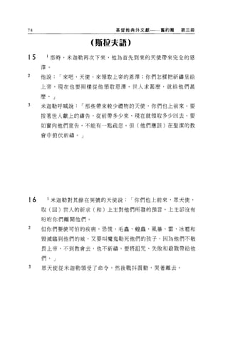 78                   基督教典外文獻一一舊約篇   第三冊


                 (賄拉夫語)


t5    l 那時，米迦勒再次下來，他為首先到來的天使帶來完全的恩

     澤。

2    他說    I 來吧，天便，來領取上帝的恩澤;你們怎樣把祈禱呈給

     上帝，現在也要照樣從他領取恩澤。世人求甚麼，就給他們甚

     麼。」

3    米迦勒呼喊說    I 那些帶來較少禮物的天使，你們也上前來。要

     按著世人獻上的禱告，從前帶多少來，現在就領取多少回去。要

     如實向他們宣告，不能有一點疏忽。但(他們應該)在聖潔的教

     會中俯伏祈禱。」




t6    l 米迦勒對其餘在哭號的天使說     I 你們也上前來，眾天便，

     取(回)世人的祈求(和)上主對他們所發的預言。上主卻沒有

     吩咐你們離開他們。
2    但你們要使可怕的疾病、恐慌、毛蟲、捏蟲、風暴、雷、冰看和

     毀瀰臨到他們的城，又要叫魔鬼勒死他們的孩子，因為他們不敬

     畏上帝，不到教會去，也不祈禱。要將詛咒、失敗和殺戮帶給他

     們。」

3    眾天使從米迦勒續受了命令，然後戰抖震動，哭著離去。
 