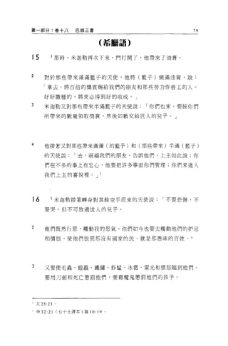 第一部分:卷+八               巴錄三書                         79

                                 (希臘語)


15           l 那時，米迦勒再次下來，門打開了，他帶來了油膏。


2      對於那些帶來滿滿籃子的天使，他將(籃子)倒滿油膏，說:

       「拿去，將百倍的獎賞賜給我們的朋友和那些勞力作善工的人。

       好好撒種的，將來必得到好的收成。」

3      米迦勒又對那些帶來半滿籃子的天使說                  I 你們也來。要按你們

       所帶來的數量領取獎賞，然後如數交給世人的兒子。」




4      他接著又對那些帶來滿滿(的籃子)和(那些帶來)半滿(籃子)

       的天使說            I 去，祝福我們的朋友，告訴他們，上主如此說:你

       們在不多的事上有忠心，他要把許多事派你們管理;你們來進入

       我們上主的喜悅裡。 J




16           l 米迦勒接著轉身對其餘空手而來的天使說            I 不要悲傷，不

       要哭，但不可放過世人的兒子。



2      他們既然行惡，觸動我的怒氣，你們如今也要去觸動他們的妒忌

       和憤恨，使他們恨惡那沒有國家的民，就是那愚昧的百姓。 6




3      又要使毛蟲、捏蟲、鐵鏽、蚱蜢、 j水電、雷光和憤怒臨到他們。

       要用刀劍和死亡懲罰他們，要藉魔鬼懲罰他們的孩子。




三太 25 日          o

h   申 32:   21   (七十士譯本);羅 10:   19   0
 