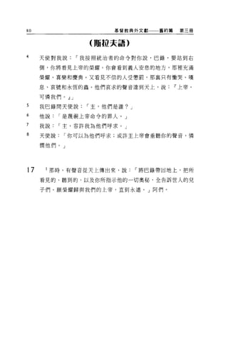 80                  基督教典外文獻一一一舊約篇    第三冊


                 (那拉夫語)

4    天使對我說，-我按照統治者的命令對你說，巴錄，要站到右

     側，你將看見上帝的榮耀。你會看到義人安息的地方，那裡充滿

     榮耀、喜樂和慶典。又看見不信的人受懲罰，那襄只有慟哭、嘆

     息、哀號和永恆的蟲。他們哀求的聲音達到天上，說        11 上帝，

     可憐我們。 dlJ
5    我巴錄間天便說，-主，他們是誰? J
6    他說，-是蔑視上帝命令的罪人。」

7    我說，-主，容許我為他們呼求。」

8    天便說，-你可以為他們呼求;或許主上帝會垂聽你的聲音，憐

     憫他們。」




17     那時，有聲音從天上傳出來，說，-將巴錄帶回地上，把所

     看見的、聽到的，以及你所指示他的一切奧秘，全告訴世人的兒

     子們。願榮耀歸與我們的上帝，直到永遠。」阿們。
 