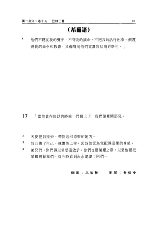 第一部分:卷十八   巴錄三書                   81

                  (希臘語)


4    他們不聽從我的聲音，不守我的誡命，不把我的話行出來，倒蔑

     視我的命令和教會，又侮辱向他們宣講我話語的祭司。」




17    i 當他還在說話的時候，門關上了，我們便離開那見。




2    天使把我提去，帶我返回原來的地方。

3    我回復了自己，就讚美上帝，因為他認為我配得這樣的尊榮。

4    弟兄們，你們得以領受這敵示，你們也要榮耀上帝，以致他要把

     榮耀賜給我們，從令時直到永永遠遠!阿們。




                  翻譯:王敏賢    害周:黃根眷
 