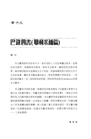 巷寸-A




~諒四書(珊珊jk繭篇)

簡介




  本文獻現存的于抄本不少，其中包括二十五份希臘文版本、亞美

尼亞文版本、埃提阿伯文版本、斯拉夫文版本、羅馬尼 E 文版本等

等。最早期的版本可追溯到公元十世紀，而最後期的則大約於公元十

五世紀成書。關於本文獻成書的語文，學者有兩種不同的意見，一些

認為是希臘文，另一些則認為是閃語，因為有閃系語文 (Semitic) 出現

在文獻中。


  本文獻有不同的名稱，埃提阿伯文版本稱為〈巴錄書}(學者今天

稱之為〈巴錄四書}) ，希臘文版本則稱為{耶利米書}    ，因此中文的

譯名為〈巴錄四書}(耶利米補篇)。本文獻的內容記載耶利米和文士巴

錄見證耶路撒冷被毀，以及猶太人被撓、耶利米變成石柱、巴錄沈睡

七十年及被墉回歸的事蹟。與〈巴錄三書)的情況相仿，本文獻大概

是由一位基督徒修改一份猶太文獻而寫成的，成書日期大約是公元

一、三世紀期間。




                                黃根春
 