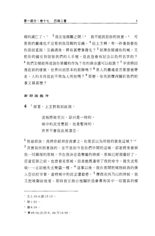 第一部分:卷十七              巴錄二書                            5




親的滅亡了。               3 我正在兩難之間      我不能抗拒你的旨意，   9   可

是我的靈魂也不忍看到我母親的災禍。 4 但上主啊，有一件事我要在
你面前宜說:災禍過後，將有甚麼事發生? 5 如果你毀滅你的城，又

把你的國交到恨惡我們的人于裡'從此豈會有記念以色列名字的?

6 我們怎樣能再述說你榮耀的作為?你的律法還可以給誰? 7 宇宙將回
復從前的樣貌，世界回到原本的報靜嗎? 8 眾人的靈魂是否都要被帶

走，人的本性從此不再為人所知嗎? 9 那麼，你告訴摩西關於我們的

事又算甚麼?



新耶路撒冷




4     I 接著，上主對我如此說:


                 這地將被交出，卻只是一時的，

                 城中的民受懲罰，也是暫時的，

                 世界不會從此被遺忘。



2 我曾經說:我將你銘均在 ft掌上。你是否以為所指的就是這城?                     10


3 其實我所指著說的，並不是如今在你們中間的這城，卻是將來要與

我一同顯現的那城 o 早在我決定造樂園的時候，那城已經預備好了。

亞當犯罪之前，也曾看見那城。但是他既違背了我的命令，就失去那

城←一一正如他失去樂園一樣。 4 這事以後，我在夜間把城指給我的僕
人亞伯拉罕看，當時域中的民正遭殺害。 5 摩西在西乃山的時候，我

又把城顯給他看，那時我正指示他關於造會幕和其中一切器具的樣




7   王上 19:4; 創 15: 15 。

學排 1 :23     。

少羅 9:   19   0




10 賽 49: 16; 出 25 :9 ，的，可 14:58 。
 