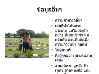 ข้อมูลอื่นๆ ความสามารถอื่นๆ เล่นกีฬาได้หลายประเภท แต่ไม่เก่งซักอย่าง ที่เล่นประจำ แบตมินตัน ส่วนที่เล่นเพื่อความก้าวหน้า กอล์ฟ ไม่สูบบุหรี่  ดื่ม ( ทุกอย่าง ) บ้างในงานเลี้ยง งานอดิเรก  ดูหนัง ฟังเพลง อ่านหนังสือ และ ท่องเที่ยว 