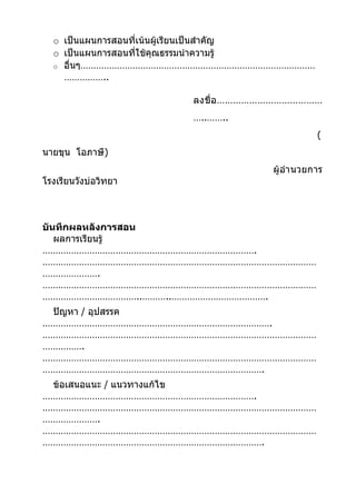 o เป็นแผนการสอนที่เน้นผู้เรียนเป็นสำาคัญ
  o เป็นแผนการสอนที่ใช้คุณธรรมนำาความรู้
  o อื่นๆ………………………………………………………………………………
    ……………..

                       ลงชื่ อ …………………………………
                       …..……..
                                               (
นายขุน โอภาษี)
                                    ผู้อำา นวยการ
โรงเรียนวังบ่อวิทยา



บันทึกผลหลังการสอน
   ผลการเรียนรู้
……………………………………………………………………….
……………………………………………………………………………………………
………………….
……………………………………………………………………………………………
………………………………..………..……………………………….
 ปัญหา / อุปสรรค
…………………………………………………………………………….
……………………………………………………………………………………………
…………….
……………………………………………………………………………………………
………………………………………………………………………….
 ข้อเสนอแนะ / แนวทางแก้ไข
……………………………………………………………………….
……………………………………………………………………………………………
………………….
……………………………………………………………………………………………
………………………………………………………………………….
 