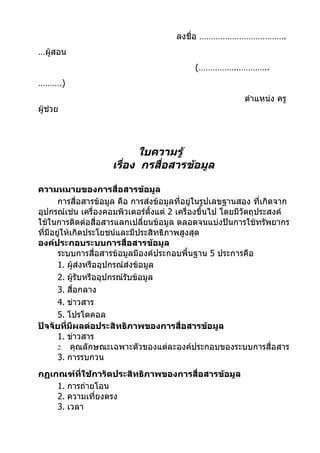 ลงชื่อ ……………………………….
…ผู้สอน
                                             (…………….…………..
……….)
                                                           ตำาแหน่ง ครู
ผู้ช่วย




                           ใบความรู้
                     เรือง กรสื่อสารข้อมูล
                        ่

ความหมายของการสื่อสารข้อมูล
       การสื่อสารข้อมูล คือ การส่งข้อมูลที่อยู่ในรูปเลขฐานสอง ที่เกิดจาก
อุปกรณ์เช่น เครื่องคอมพิวเตอร์ตั้งแต่ 2 เครื่องขึ้นไป โดยมีวัตถุประสงค์
ใช้ในการติดต่อสื่อสารแลกเปลี่ยนข้อมูล ตลอดจนแบ่งปันการใช้ทรัพยากร
ที่มีอยูให้เกิดประโยชน์และมีประสิทธิภาพสูงสุด
        ่
องค์ประกอบระบบการสื่อสารข้อมูล
       ระบบการสื่อสารข้อมูลมีองค์ประกอบพื้นฐาน 5 ประการคือ
       1. ผู้ส่งหรืออุปกรณ์ส่งข้อมูล
       2. ผู้รับหรืออุปกรณ์รับข้อมูล
       3. สื่อกลาง
       4. ข่าวสาร
       5. โปรโตคอล
ปัจจัยที่มีผลต่อประสิทธิภาพของการสื่อสารข้อมูล
       1. ข่าวสาร
       2. คุณลักษณะเฉพาะตัวของแต่ละองค์ประกอบของระบบการสื่อสาร
       3. การรบกวน
กฏเกณฑ์ที่ใช้การัดประสิทธิภาพของการสื่อสารข้อมูล
    1. การถ่ายโอน
    2. ความเที่ยงตรง
    3. เวลา
 